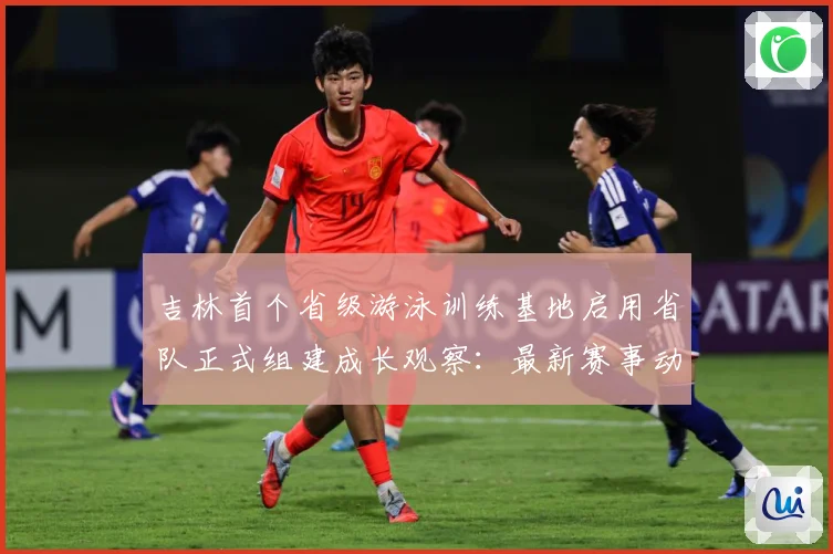 吉林首个省级游泳训练基地启用省队正式组建成长观察：最新赛事动态与深度分析