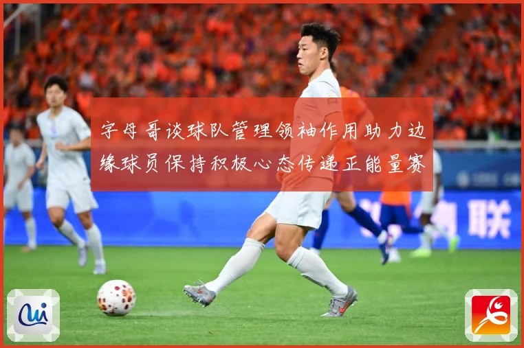 字母哥谈球队管理领袖作用助力边缘球员保持积极心态传递正能量赛场复盘：最新赛事动态与深度分析