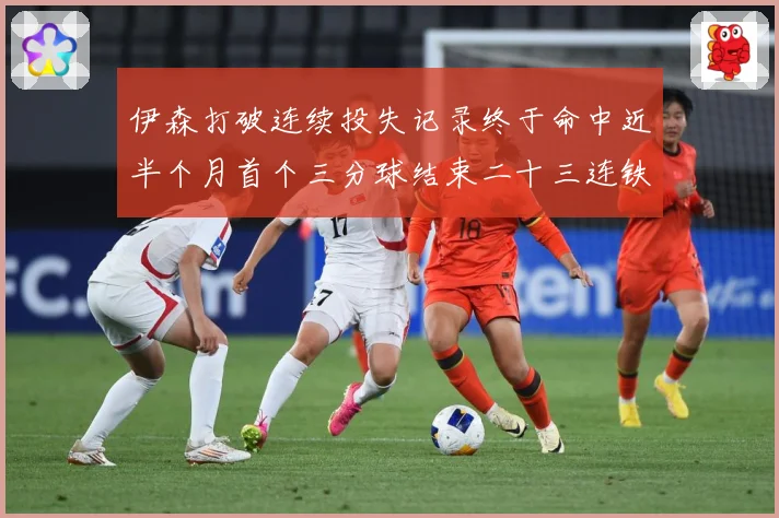 伊森打破连续投失记录终于命中近半个月首个三分球结束二十三连铁赛场复盘：最新赛事动态与深度分析