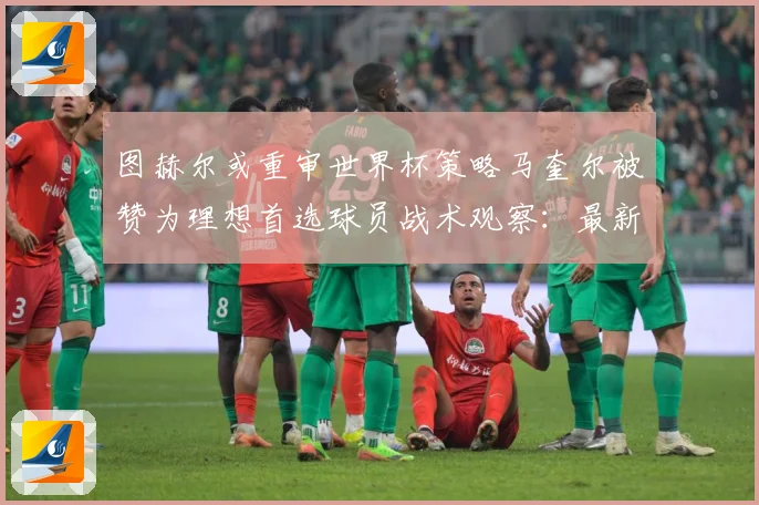 图赫尔或重审世界杯策略马奎尔被赞为理想首选球员战术观察：最新赛事动态与深度分析