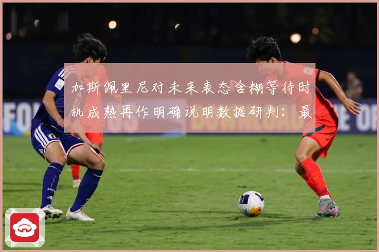 加斯佩里尼对未来表态含糊等待时机成熟再作明确说明数据研判：最新赛事动态与深度分析