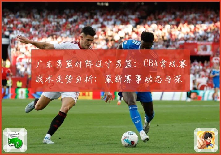 广东男篮对阵辽宁男篮：CBA常规赛战术走势分析：最新赛事动态与深度分析