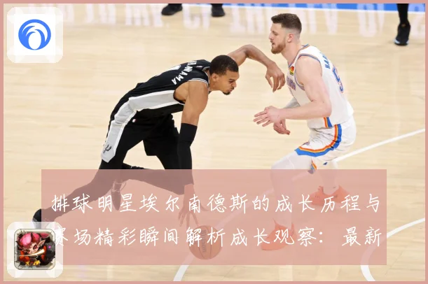 排球明星埃尔南德斯的成长历程与赛场精彩瞬间解析成长观察：最新赛事动态与深度分析