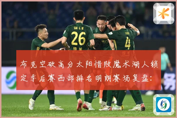 布克空砍高分太阳惜败魔术湖人锁定季后赛西部排名明朗赛场复盘：最新赛事动态与深度分析