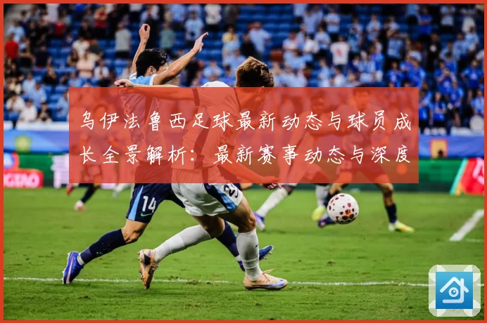 乌伊法鲁西足球最新动态与球员成长全景解析：最新赛事动态与深度分析