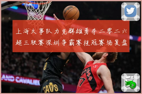 上海久事队力克群雄勇夺二零二六超三联赛深圳争霸赛桂冠赛场复盘：最新赛事动态与深度分析