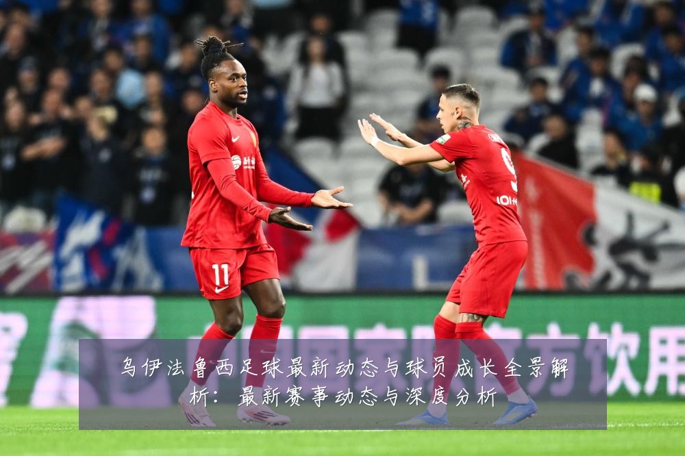 乌伊法鲁西足球最新动态与球员成长全景解析：最新赛事动态与深度分析