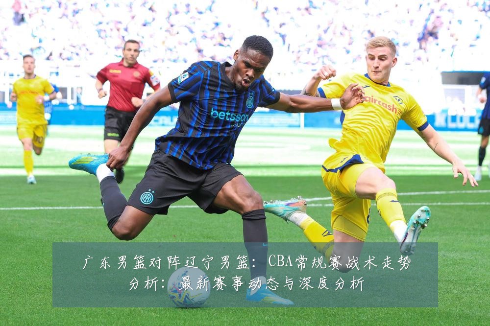 广东男篮对阵辽宁男篮：CBA常规赛战术走势分析：最新赛事动态与深度分析